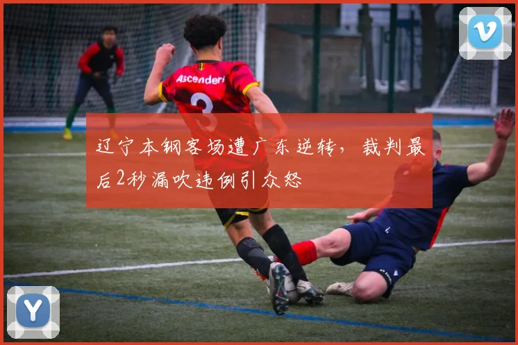 辽宁本钢客场遭广东逆转，裁判最后2秒漏吹违例引众怒